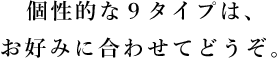 個性的な9タイプは、お好みに合わせてどうぞ。